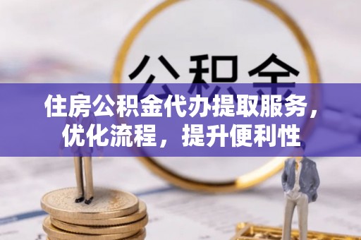 崇义住房公积金代办提取服务，优化流程，提升便利性
