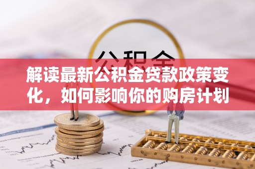 陆河解读最新公积金贷款政策变化，如何影响你的购房计划？