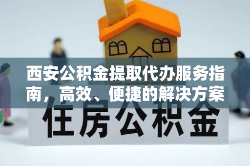 长寿西安公积金提取代办服务指南，高效、便捷的解决方案