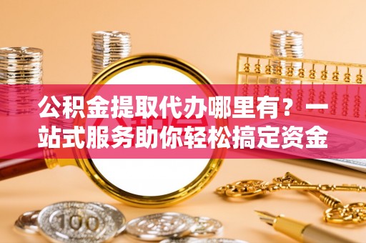 洛阳公积金提取代办哪里有？一站式服务助你轻松搞定资金难题