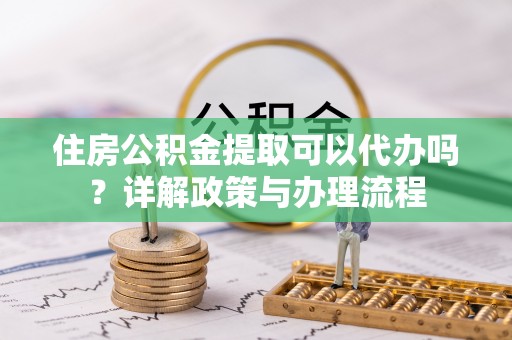 清河门住房公积金提取可以代办吗？详解政策与办理流程
