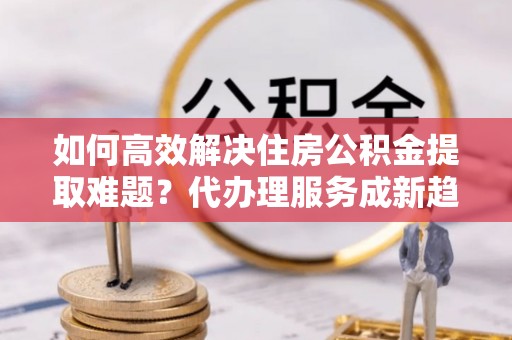 曲阳如何高效解决住房公积金提取难题？代办理服务成新趋势