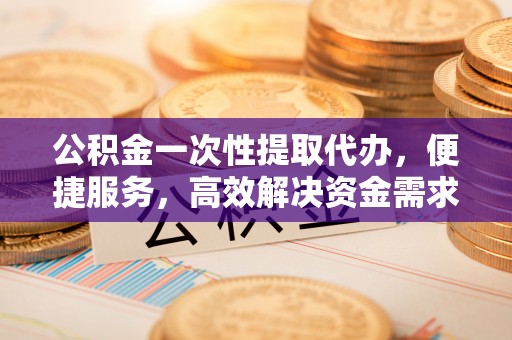孟州公积金一次性提取代办，便捷服务，高效解决资金需求