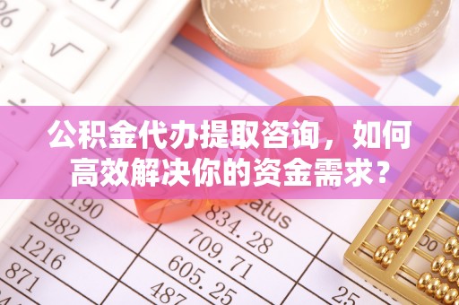 顺德公积金代办提取咨询，如何高效解决你的资金需求？