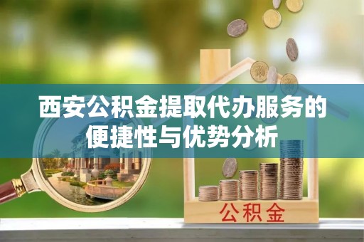 雷山西安公积金提取代办服务的便捷性与优势分析