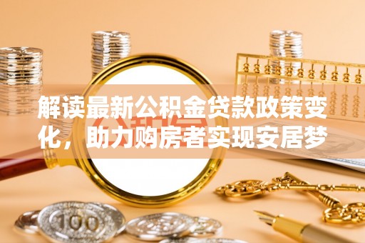 华县解读最新公积金贷款政策变化，助力购房者实现安居梦想
