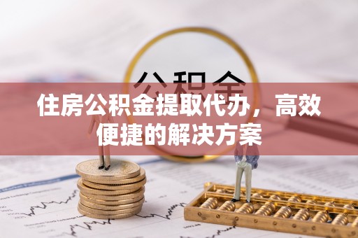 蒲县住房公积金提取代办，高效便捷的解决方案