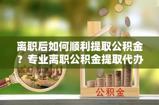 行唐离职后如何顺利提取公积金？专业离职公积金提取代办服务指南