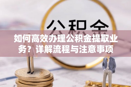 天心如何高效办理公积金提取业务？详解流程与注意事项