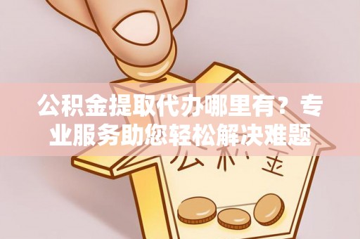 富源公积金提取代办哪里有？专业服务助您轻松解决难题