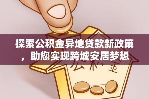 怀安探索公积金异地贷款新政策，助您实现跨城安居梦想