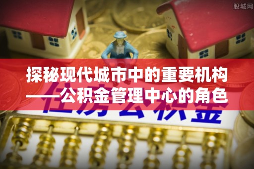 正宁探秘现代城市中的重要机构——公积金管理中心的角色与使命