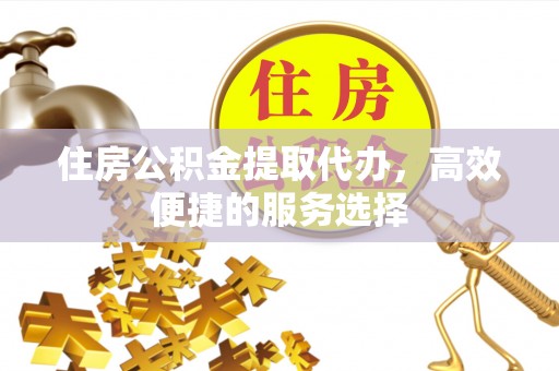 绛县住房公积金提取代办，高效便捷的服务选择