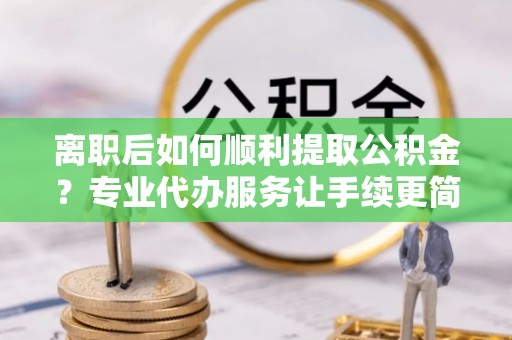 雄安新区离职后如何顺利提取公积金？专业代办服务让手续更简单