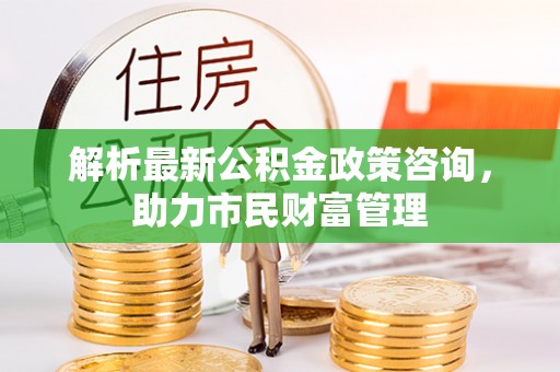 岑巩解析最新公积金政策咨询，助力市民财富管理