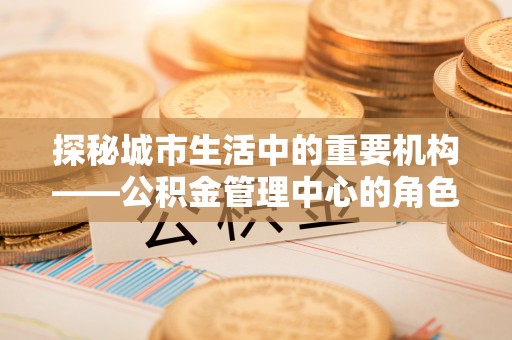 诚信探秘城市生活中的重要机构——公积金管理中心的角色与意义