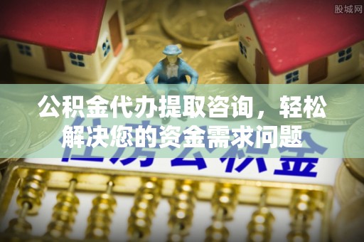 墨竹工卡公积金代办提取咨询，轻松解决您的资金需求问题
