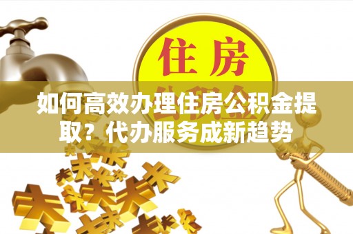 罗湖如何高效办理住房公积金提取？代办服务成新趋势
