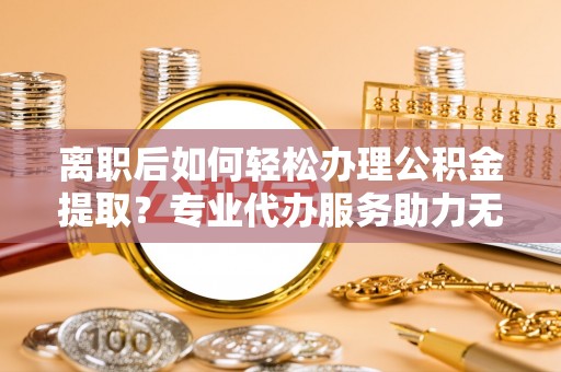 万华离职后如何轻松办理公积金提取？专业代办服务助力无忧