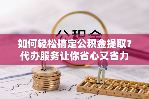 宕昌如何轻松搞定公积金提取？代办服务让你省心又省力