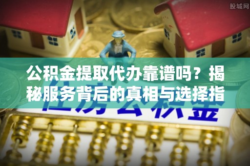 阳西公积金提取代办靠谱吗？揭秘服务背后的真相与选择指南