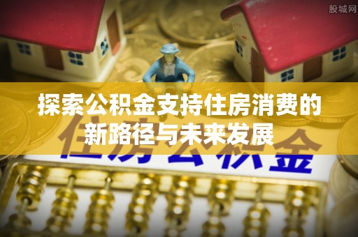 丹凤探索公积金支持住房消费的新路径与未来发展