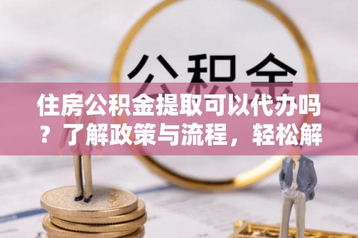 丹凤住房公积金提取可以代办吗？了解政策与流程，轻松解决你的疑问