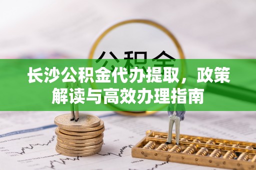 林芝长沙公积金代办提取，政策解读与高效办理指南