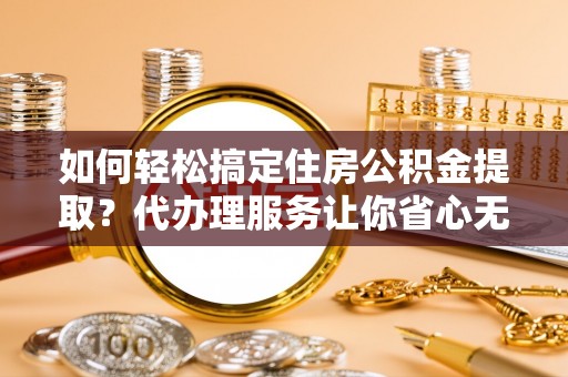 慈利如何轻松搞定住房公积金提取？代办理服务让你省心无忧