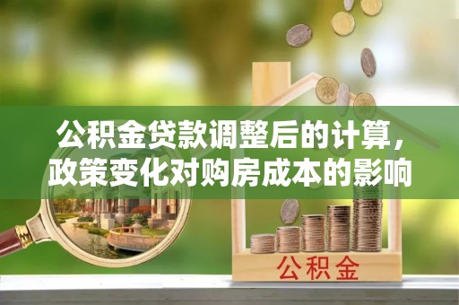 武都公积金贷款调整后的计算，政策变化对购房成本的影响与应对策略