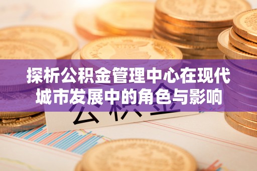 阿瓦提探析公积金管理中心在现代城市发展中的角色与影响