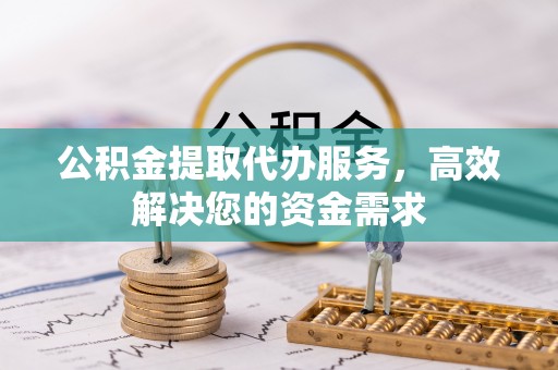 沈丘公积金提取代办服务，高效解决您的资金需求