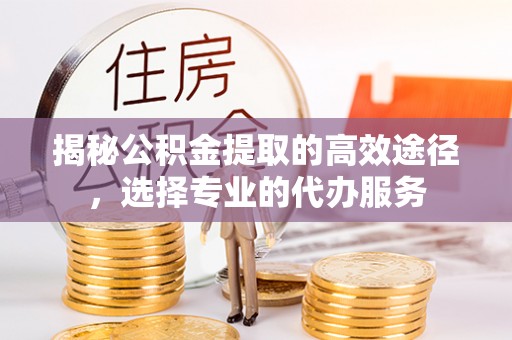 石嘴山揭秘公积金提取的高效途径，选择专业的代办服务