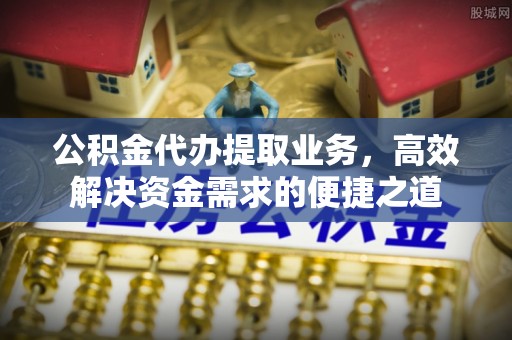 巴音郭楞蒙古公积金代办提取业务，高效解决资金需求的便捷之道