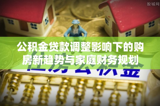 威海公积金贷款调整影响下的购房新趋势与家庭财务规划