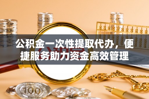 威信公积金一次性提取代办，便捷服务助力资金高效管理