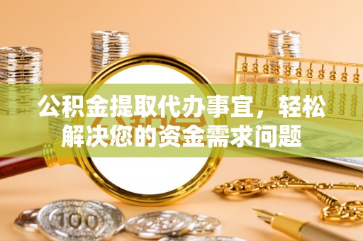长清公积金提取代办事宜，轻松解决您的资金需求问题