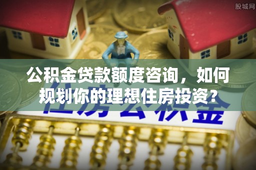 金秀公积金贷款额度咨询，如何规划你的理想住房投资？