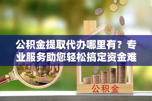 尼玛公积金提取代办哪里有？专业服务助您轻松搞定资金难题