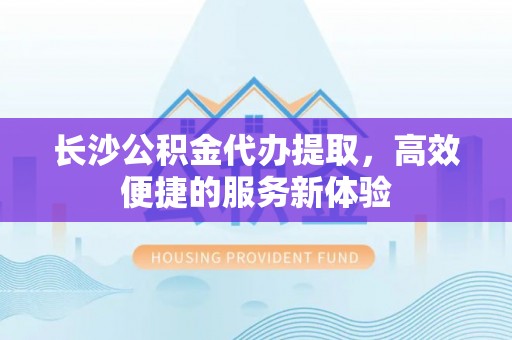 海州长沙公积金代办提取，高效便捷的服务新体验