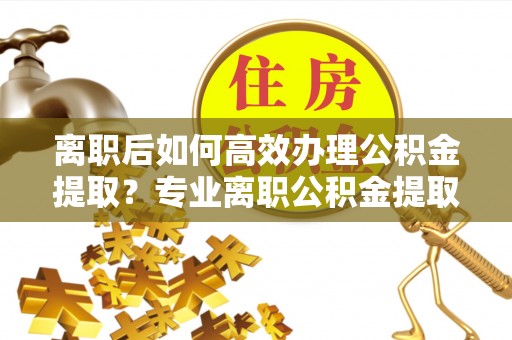 全方位离职后如何高效办理公积金提取？专业离职公积金提取代办服务指南