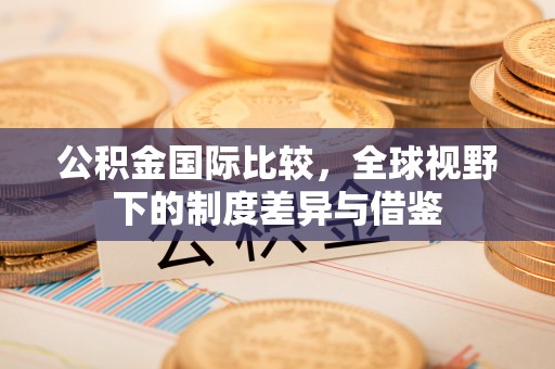 石景山公积金国际比较，全球视野下的制度差异与借鉴