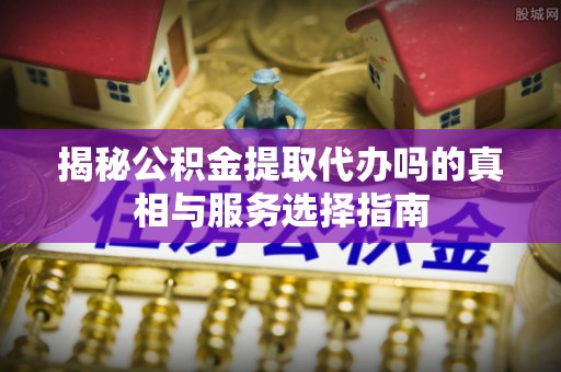 文昌揭秘公积金提取代办吗的真相与服务选择指南