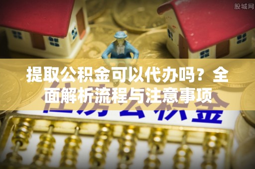 阿拉善盟提取公积金可以代办吗？全面解析流程与注意事项