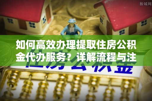 灵丘如何高效办理提取住房公积金代办服务？详解流程与注意事项