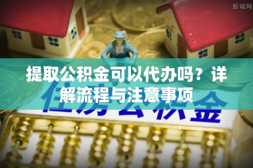 嘉祥提取公积金可以代办吗？详解流程与注意事项