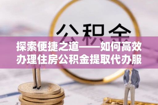 阿拉善盟探索便捷之道——如何高效办理住房公积金提取代办服务