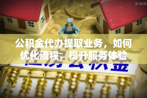博望公积金代办提取业务，如何优化流程，提升服务体验