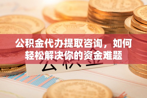 汉阴公积金代办提取咨询，如何轻松解决你的资金难题