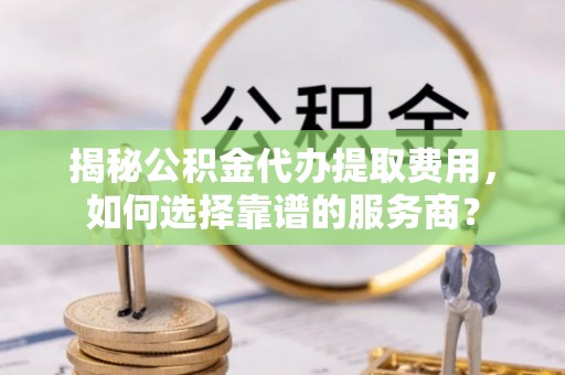 延边揭秘公积金代办提取费用，如何选择靠谱的服务商？